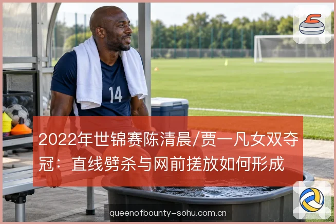 2022年世锦赛陈清晨/贾一凡女双夺冠：直线劈杀与网前搓放如何形成闭环